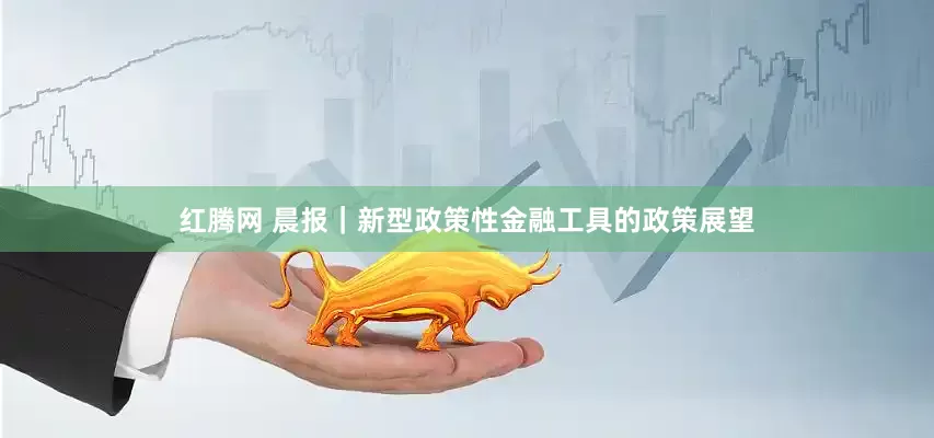 红腾网 晨报｜新型政策性金融工具的政策展望