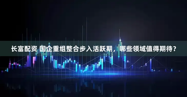 长富配资 国企重组整合步入活跃期，哪些领域值得期待？