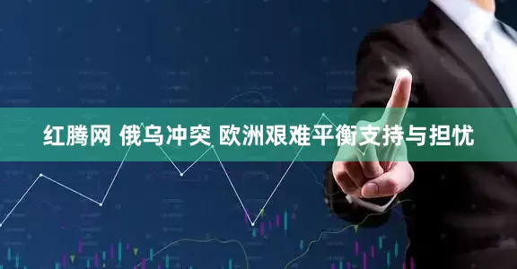 红腾网 俄乌冲突 欧洲艰难平衡支持与担忧
