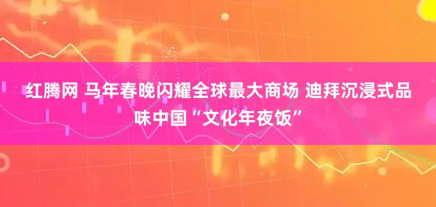 红腾网 马年春晚闪耀全球最大商场 迪拜沉浸式品味中国“文化年夜饭”