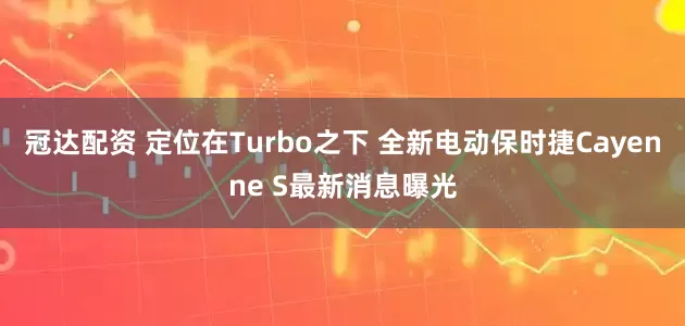冠达配资 定位在Turbo之下 全新电动保时捷Cayenne S最新消息曝光