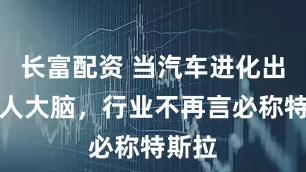 长富配资 当汽车进化出机器人大脑，行业不再言必称特斯拉