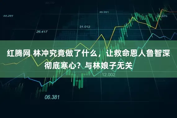 红腾网 林冲究竟做了什么，让救命恩人鲁智深彻底寒心？与林娘子无关
